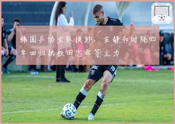 韩国乒协女队换帅,玄静和时隔四年回归执教田志希等主力