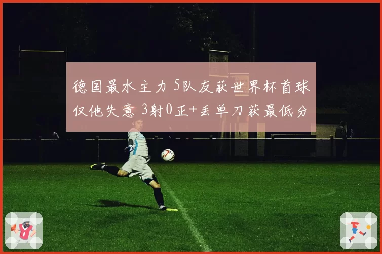 德国最水主力 5队友获世界杯首球仅他失意 3射0正+丢单刀获最低分
