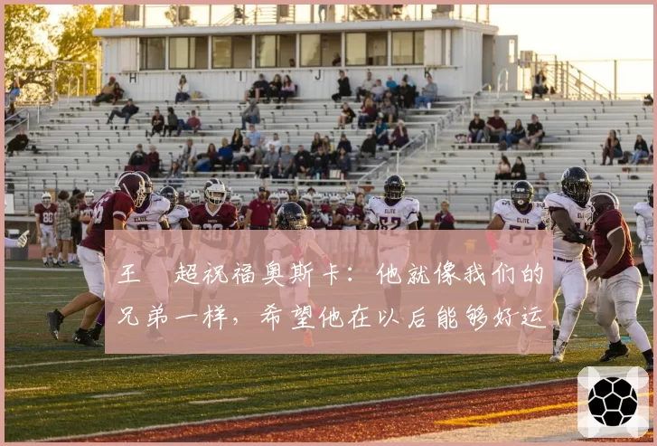 王燊超祝福奥斯卡:他就像我们的兄弟一样,希望他在以后能够好运