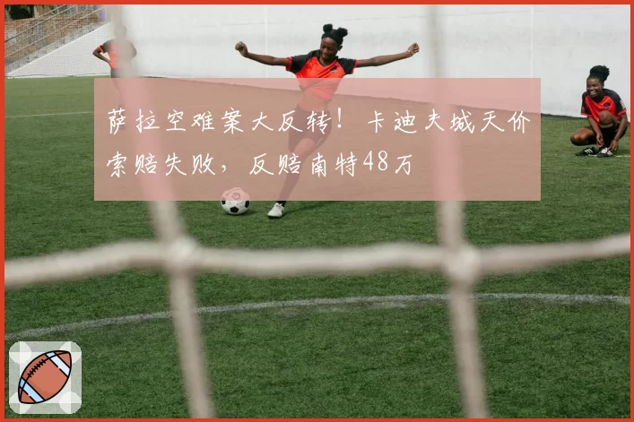 萨拉空难案大反转！卡迪夫城天价索赔失败，反赔南特48万