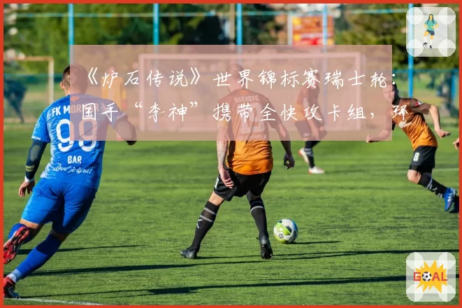 《炉石传说》世界锦标赛瑞士轮：国手“李神”携带全快攻卡组，环境判断是否准确？
