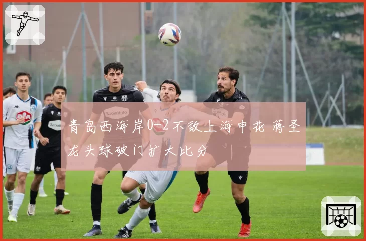 青岛西海岸0-2不敌上海申花 蒋圣龙头球破门扩大比分
